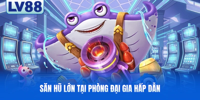 Săn hũ lớn tại phòng đại gia hấp dẫn